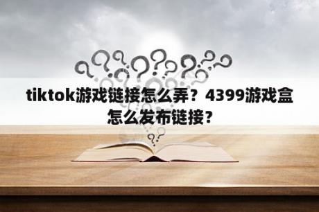 tiktok游戏链接怎么弄？4399游戏盒怎么发布链接？