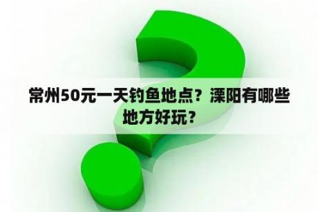 常州50元一天钓鱼地点？溧阳有哪些地方好玩？