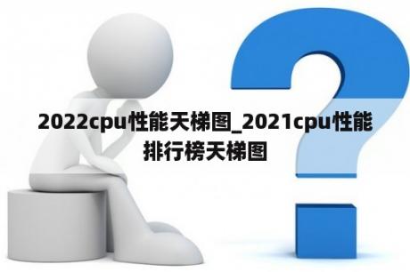 2022cpu性能天梯图_2021cpu性能排行榜天梯图