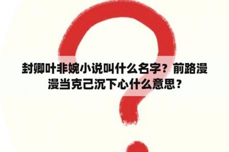 封卿叶非婉小说叫什么名字？前路漫漫当克己沉下心什么意思？