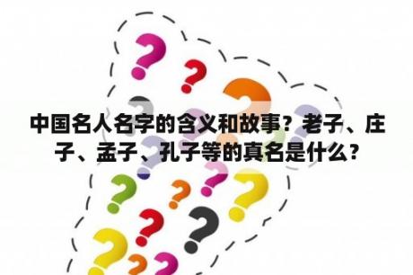 中国名人名字的含义和故事？老子、庄子、孟子、孔子等的真名是什么？