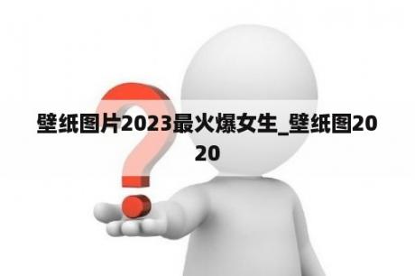 壁纸图片2023最火爆女生_壁纸图2020