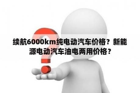 续航6000km纯电动汽车价格？新能源电动汽车油电两用价格？