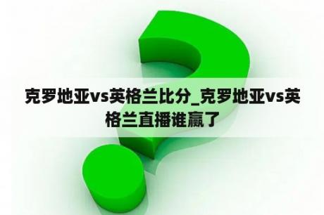 克罗地亚vs英格兰比分_克罗地亚vs英格兰直播谁赢了