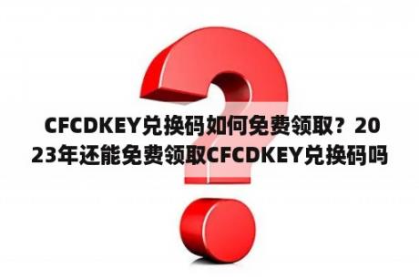  CFCDKEY兑换码如何免费领取？2023年还能免费领取CFCDKEY兑换码吗？