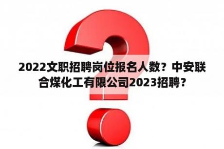 2022文职招聘岗位报名人数？中安联合煤化工有限公司2023招聘？
