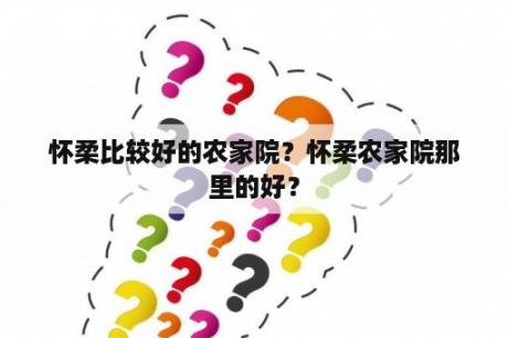 怀柔比较好的农家院？怀柔农家院那里的好？