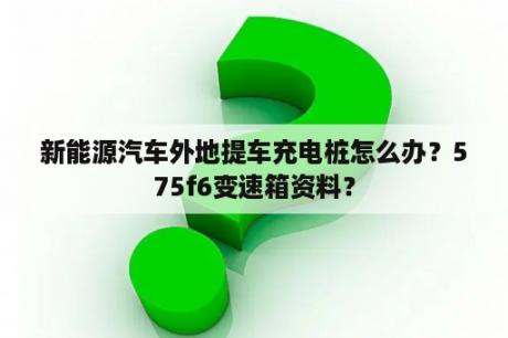 新能源汽车外地提车充电桩怎么办？575f6变速箱资料？