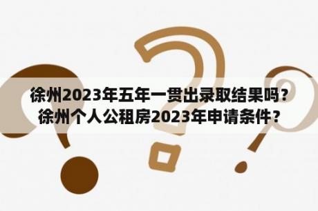 徐州2023年五年一贯出录取结果吗？徐州个人公租房2023年申请条件？