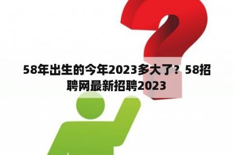 58年出生的今年2023多大了？58招聘网最新招聘2023