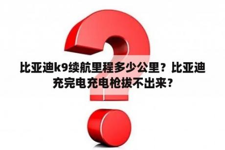 比亚迪k9续航里程多少公里？比亚迪充完电充电枪拔不出来？