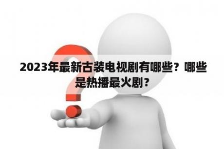  2023年最新古装电视剧有哪些？哪些是热播最火剧？