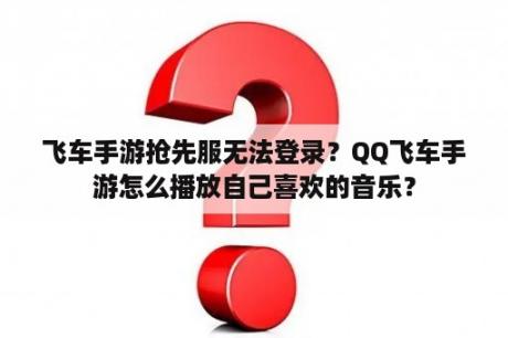 飞车手游抢先服无法登录？QQ飞车手游怎么播放自己喜欢的音乐？