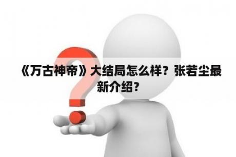 《万古神帝》大结局怎么样？张若尘最新介绍？