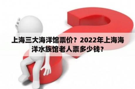 上海三大海洋馆票价？2022年上海海洋水族馆老人票多少钱？