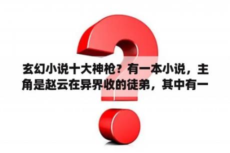 玄幻小说十大神枪？有一本小说，主角是赵云在异界收的徒弟，其中有一章叫最强枪兵？