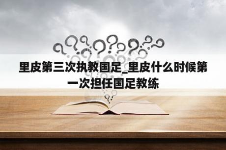 里皮第三次执教国足_里皮什么时候第一次担任国足教练