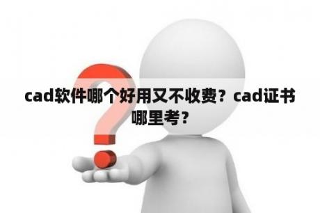 cad软件哪个好用又不收费？cad证书哪里考？