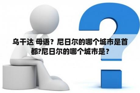 乌干达 母语？尼日尔的哪个城市是首都?尼日尔的哪个城市是？