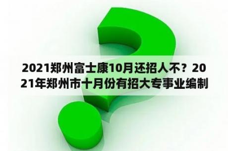 2021郑州富士康10月还招人不？2021年郑州市十月份有招大专事业编制吗？