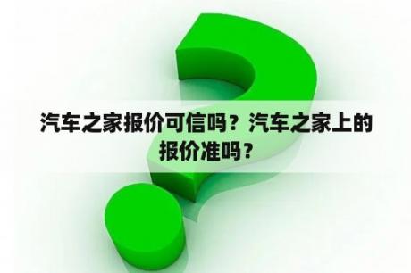 汽车之家报价可信吗？汽车之家上的报价准吗？