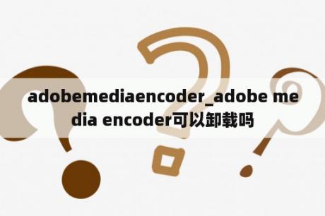 adobemediaencoder_adobe media encoder可以卸载吗