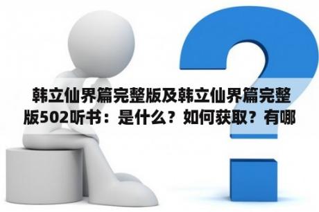  韩立仙界篇完整版及韩立仙界篇完整版502听书：是什么？如何获取？有哪些特点和优势？