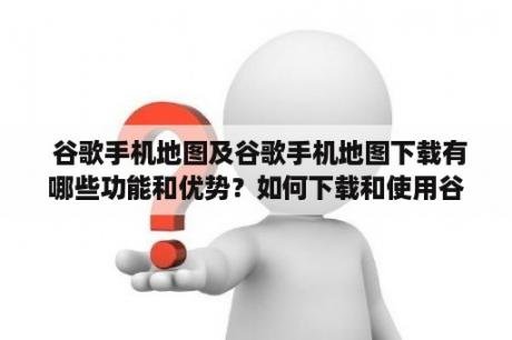  谷歌手机地图及谷歌手机地图下载有哪些功能和优势？如何下载和使用谷歌手机地图？谷歌地图、手机地图、下载地图