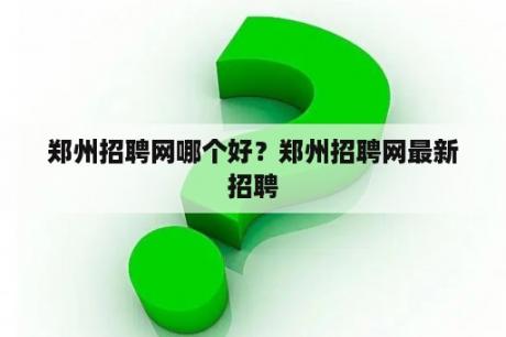 郑州招聘网哪个好？郑州招聘网最新招聘