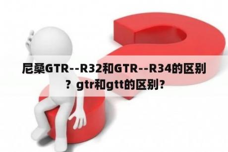 尼桑GTR--R32和GTR--R34的区别？gtr和gtt的区别？