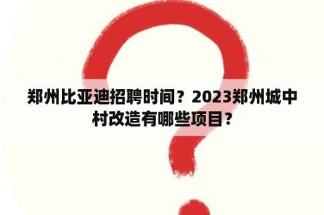 郑州比亚迪招聘时间？2023郑州城中村改造有哪些项目？