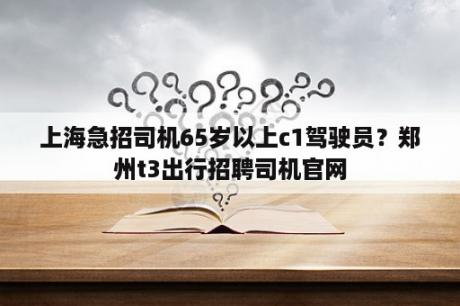 上海急招司机65岁以上c1驾驶员？郑州t3出行招聘司机官网