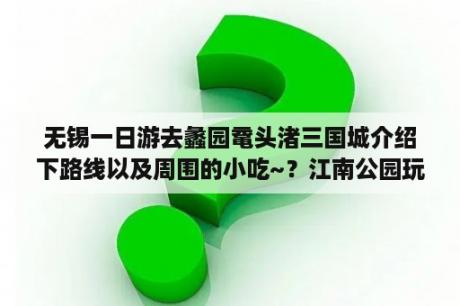 无锡一日游去蠡园鼋头渚三国城介绍下路线以及周围的小吃~？江南公园玩一日游日记？