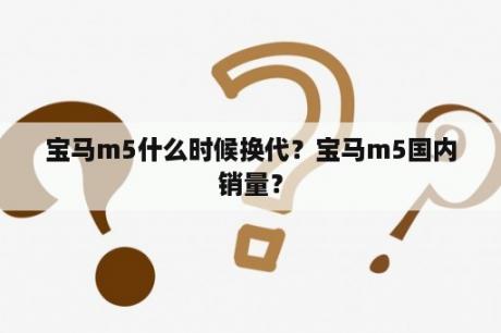 宝马m5什么时候换代？宝马m5国内销量？