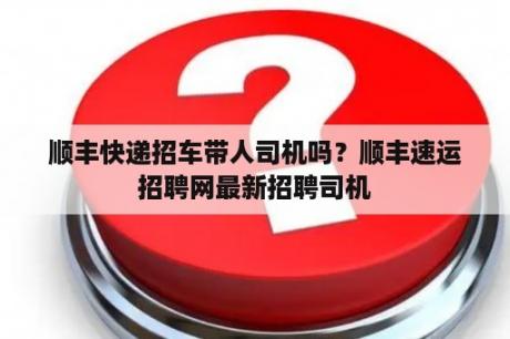 顺丰快递招车带人司机吗？顺丰速运招聘网最新招聘司机