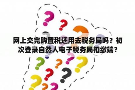 网上交完购置税还用去税务局吗？初次登录自然人电子税务局扣缴端？