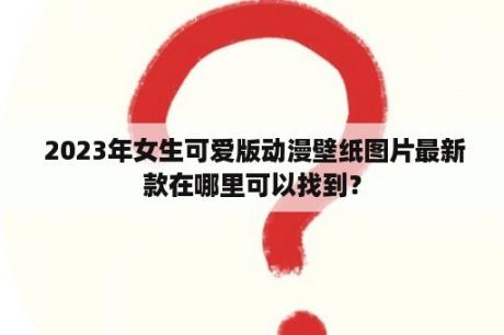  2023年女生可爱版动漫壁纸图片最新款在哪里可以找到？