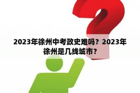 2023年徐州中考政史难吗？2023年徐州是几线城市？