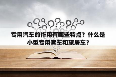 专用汽车的作用有哪些特点？什么是小型专用客车和旅居车？