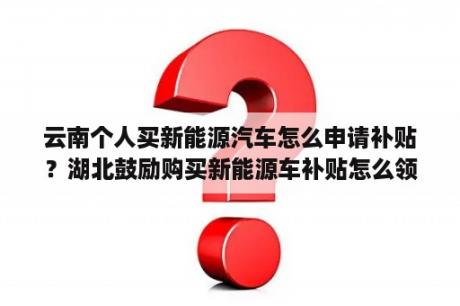 云南个人买新能源汽车怎么申请补贴？湖北鼓励购买新能源车补贴怎么领？