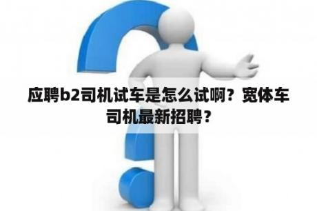 应聘b2司机试车是怎么试啊？宽体车司机最新招聘？