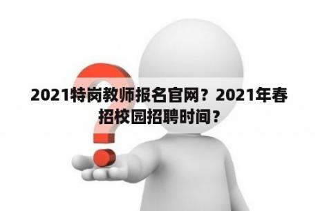 2021特岗教师报名官网？2021年春招校园招聘时间？