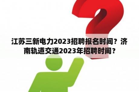 江苏三新电力2023招聘报名时间？济南轨道交通2023年招聘时间？