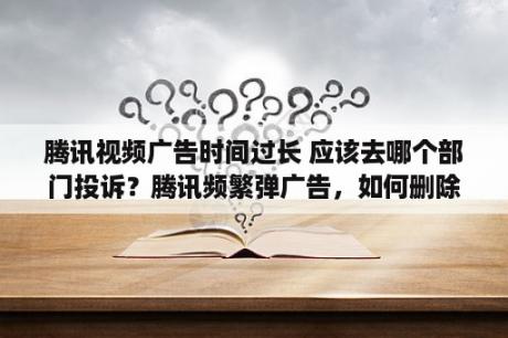 腾讯视频广告时间过长 应该去哪个部门投诉？腾讯频繁弹广告，如何删除或者屏蔽？