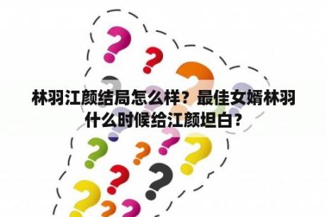 林羽江颜结局怎么样？最佳女婿林羽什么时候给江颜坦白？