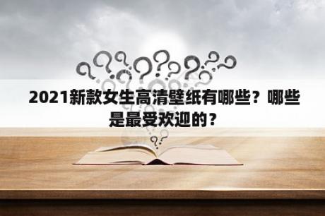  2021新款女生高清壁纸有哪些？哪些是最受欢迎的？