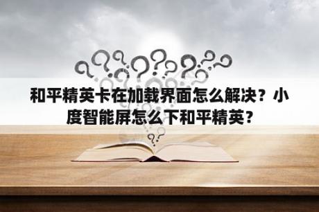 和平精英卡在加载界面怎么解决？小度智能屏怎么下和平精英？