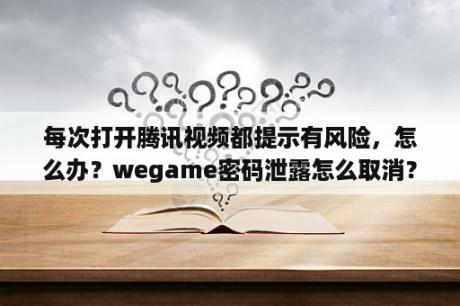 每次打开腾讯视频都提示有风险，怎么办？wegame密码泄露怎么取消？