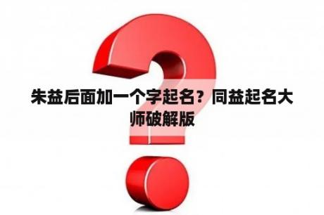 朱益后面加一个字起名？同益起名大师破解版