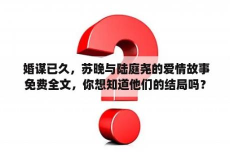  婚谋已久，苏晚与陆庭尧的爱情故事免费全文，你想知道他们的结局吗？